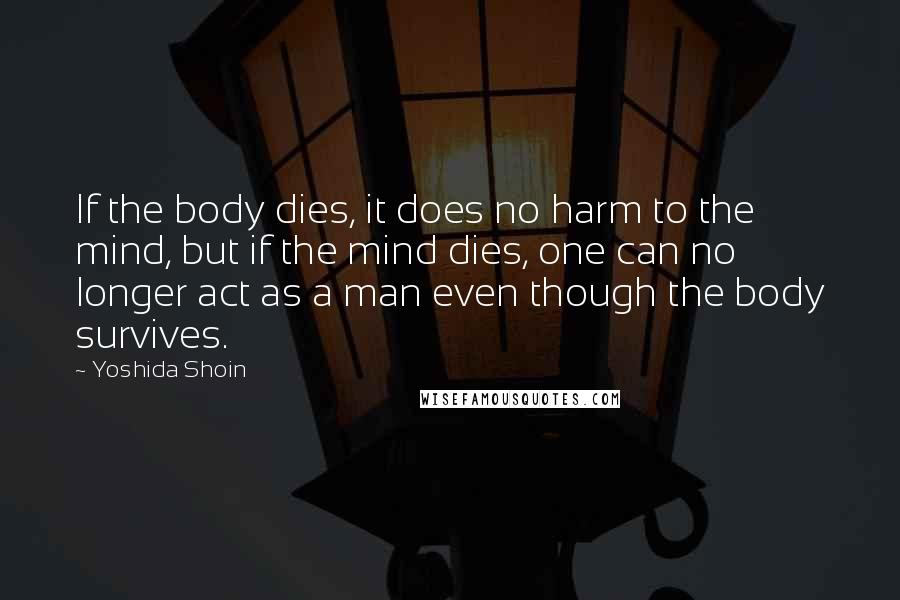 Yoshida Shoin Quotes: If the body dies, it does no harm to the mind, but if the mind dies, one can no longer act as a man even though the body survives.