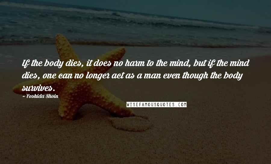 Yoshida Shoin Quotes: If the body dies, it does no harm to the mind, but if the mind dies, one can no longer act as a man even though the body survives.