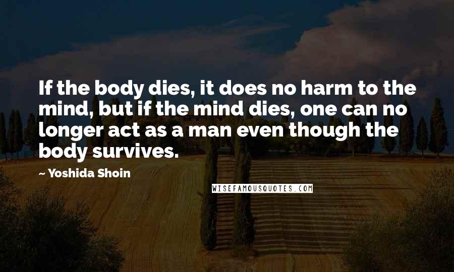 Yoshida Shoin Quotes: If the body dies, it does no harm to the mind, but if the mind dies, one can no longer act as a man even though the body survives.