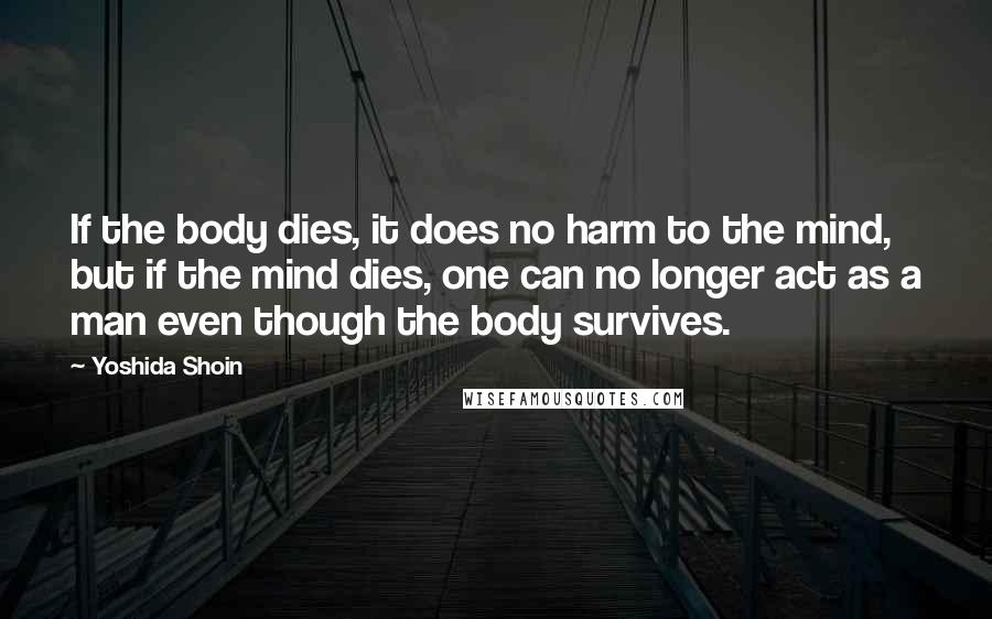 Yoshida Shoin Quotes: If the body dies, it does no harm to the mind, but if the mind dies, one can no longer act as a man even though the body survives.