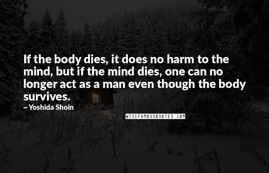 Yoshida Shoin Quotes: If the body dies, it does no harm to the mind, but if the mind dies, one can no longer act as a man even though the body survives.