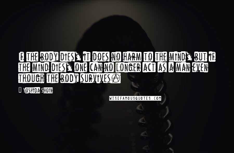 Yoshida Shoin Quotes: If the body dies, it does no harm to the mind, but if the mind dies, one can no longer act as a man even though the body survives.