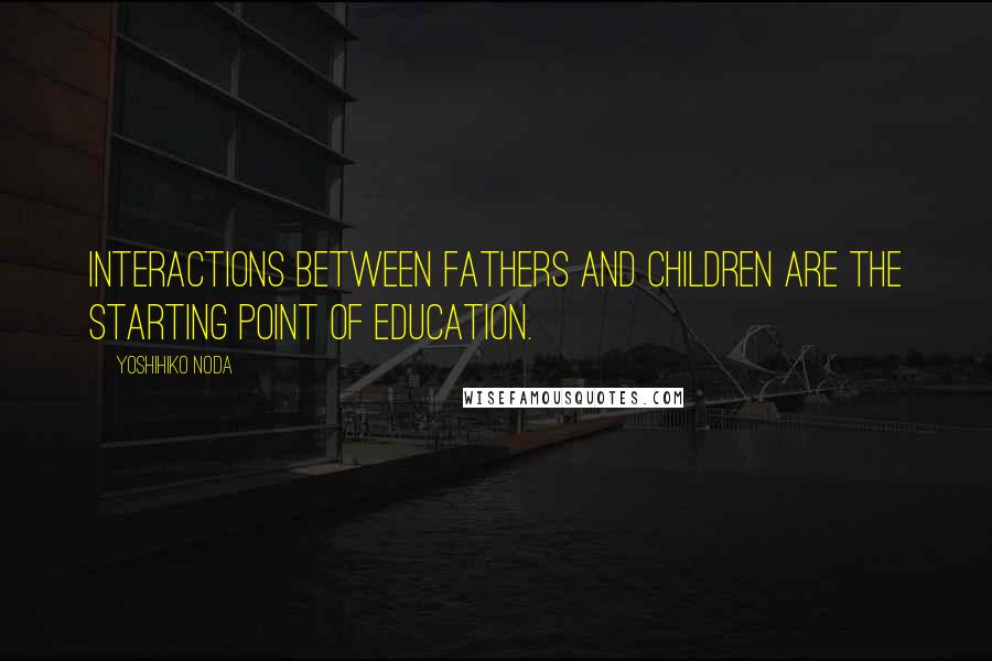 Yoshihiko Noda Quotes: Interactions between fathers and children are the starting point of education.