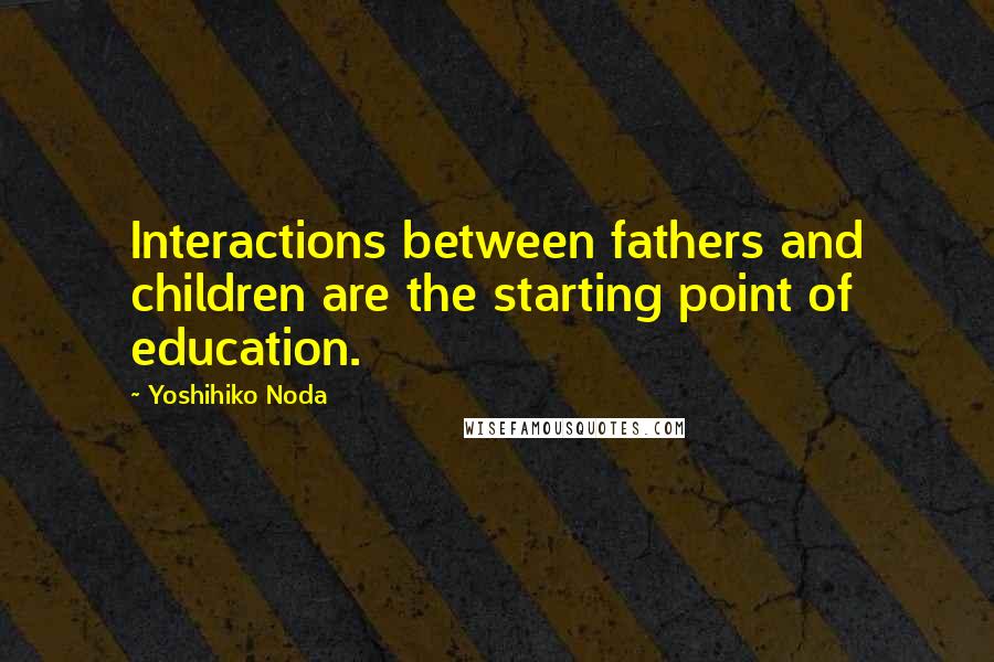 Yoshihiko Noda Quotes: Interactions between fathers and children are the starting point of education.