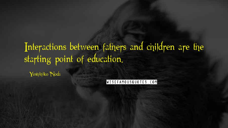 Yoshihiko Noda Quotes: Interactions between fathers and children are the starting point of education.