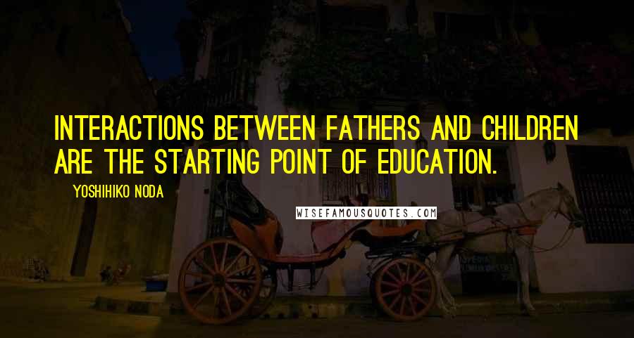 Yoshihiko Noda Quotes: Interactions between fathers and children are the starting point of education.