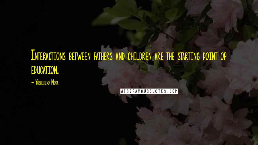Yoshihiko Noda Quotes: Interactions between fathers and children are the starting point of education.