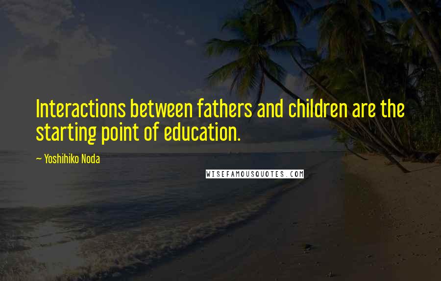 Yoshihiko Noda Quotes: Interactions between fathers and children are the starting point of education.