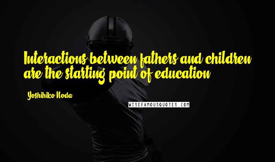 Yoshihiko Noda Quotes: Interactions between fathers and children are the starting point of education.
