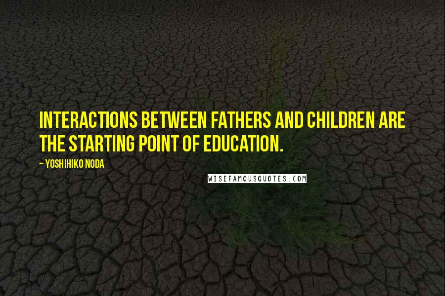 Yoshihiko Noda Quotes: Interactions between fathers and children are the starting point of education.