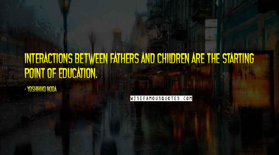 Yoshihiko Noda Quotes: Interactions between fathers and children are the starting point of education.