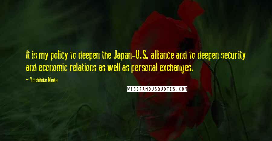 Yoshihiko Noda Quotes: It is my policy to deepen the Japan-U.S. alliance and to deepen security and economic relations as well as personal exchanges.