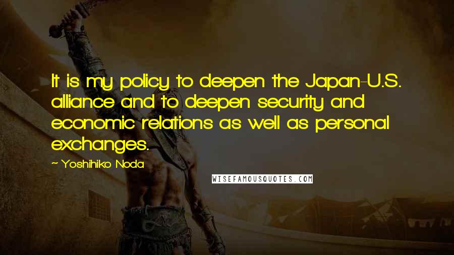 Yoshihiko Noda Quotes: It is my policy to deepen the Japan-U.S. alliance and to deepen security and economic relations as well as personal exchanges.