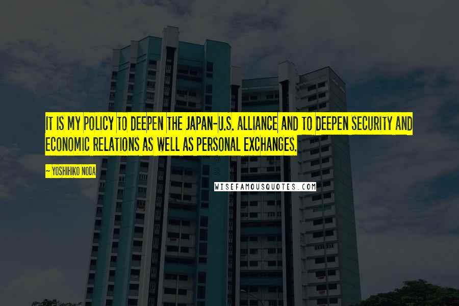 Yoshihiko Noda Quotes: It is my policy to deepen the Japan-U.S. alliance and to deepen security and economic relations as well as personal exchanges.