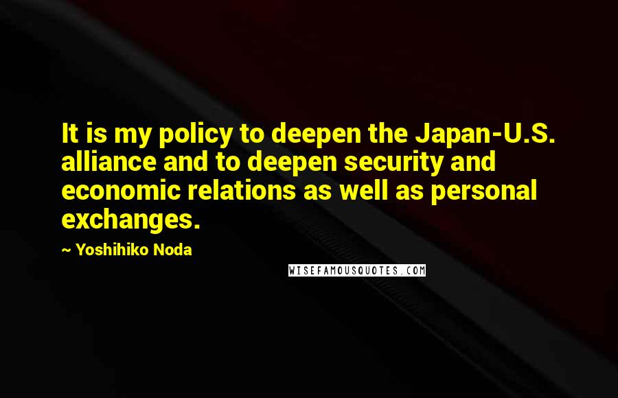 Yoshihiko Noda Quotes: It is my policy to deepen the Japan-U.S. alliance and to deepen security and economic relations as well as personal exchanges.