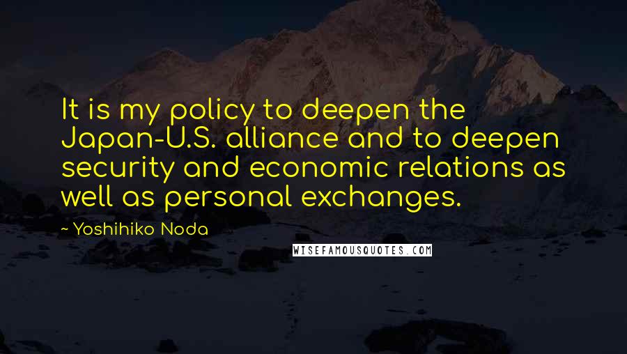 Yoshihiko Noda Quotes: It is my policy to deepen the Japan-U.S. alliance and to deepen security and economic relations as well as personal exchanges.