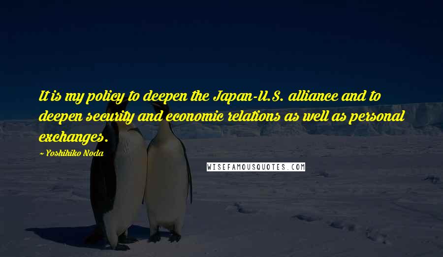 Yoshihiko Noda Quotes: It is my policy to deepen the Japan-U.S. alliance and to deepen security and economic relations as well as personal exchanges.