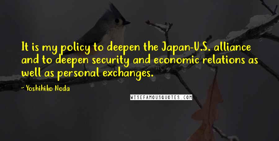 Yoshihiko Noda Quotes: It is my policy to deepen the Japan-U.S. alliance and to deepen security and economic relations as well as personal exchanges.