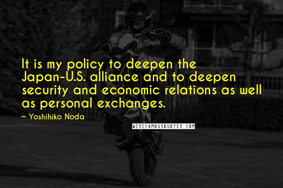 Yoshihiko Noda Quotes: It is my policy to deepen the Japan-U.S. alliance and to deepen security and economic relations as well as personal exchanges.