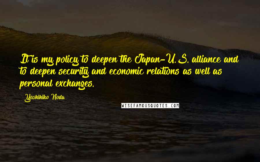 Yoshihiko Noda Quotes: It is my policy to deepen the Japan-U.S. alliance and to deepen security and economic relations as well as personal exchanges.