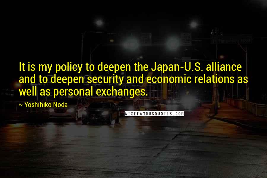 Yoshihiko Noda Quotes: It is my policy to deepen the Japan-U.S. alliance and to deepen security and economic relations as well as personal exchanges.