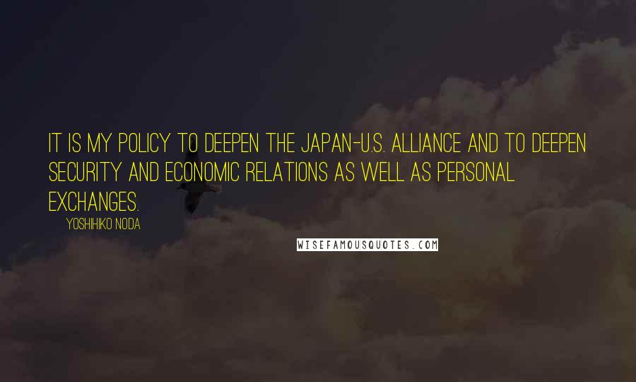 Yoshihiko Noda Quotes: It is my policy to deepen the Japan-U.S. alliance and to deepen security and economic relations as well as personal exchanges.