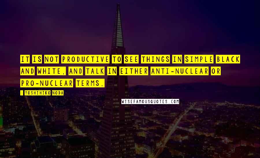 Yoshihiko Noda Quotes: It is not productive to see things in simple black and white, and talk in either anti-nuclear or pro-nuclear terms.