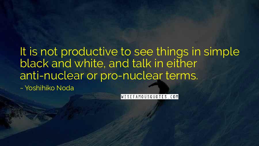 Yoshihiko Noda Quotes: It is not productive to see things in simple black and white, and talk in either anti-nuclear or pro-nuclear terms.