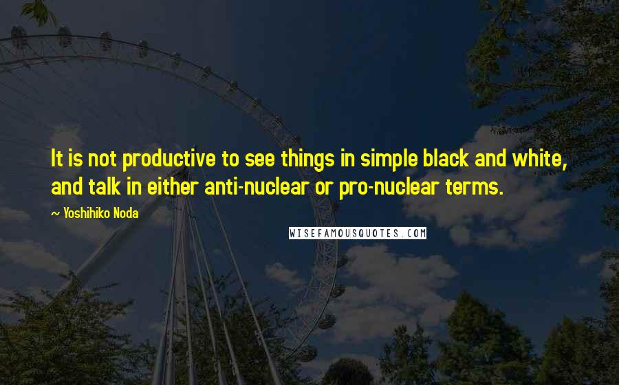 Yoshihiko Noda Quotes: It is not productive to see things in simple black and white, and talk in either anti-nuclear or pro-nuclear terms.