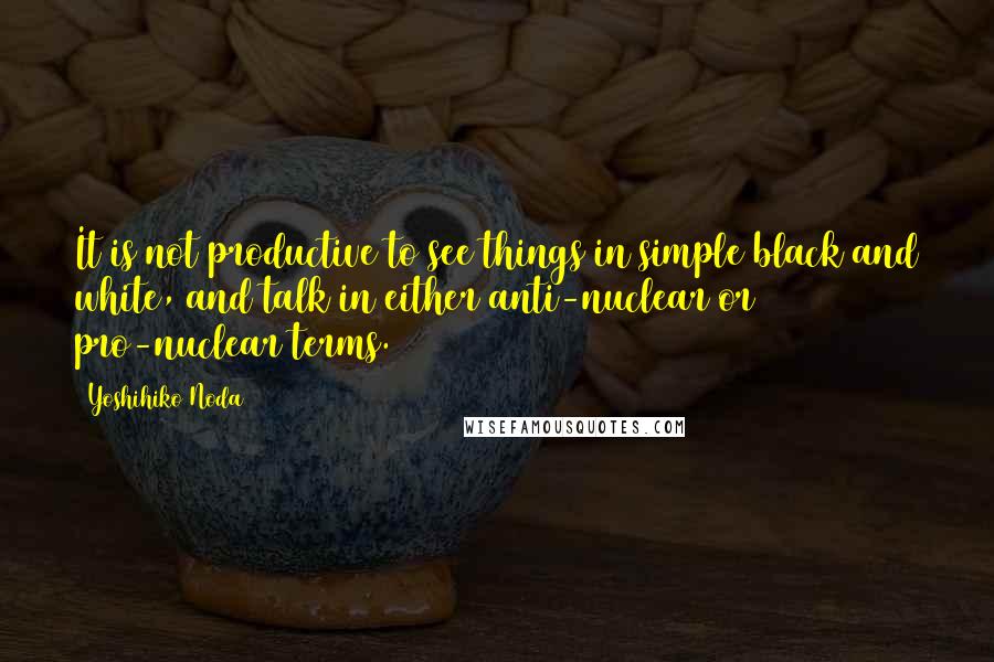 Yoshihiko Noda Quotes: It is not productive to see things in simple black and white, and talk in either anti-nuclear or pro-nuclear terms.