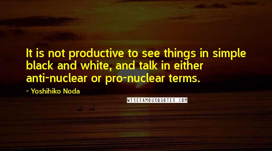 Yoshihiko Noda Quotes: It is not productive to see things in simple black and white, and talk in either anti-nuclear or pro-nuclear terms.