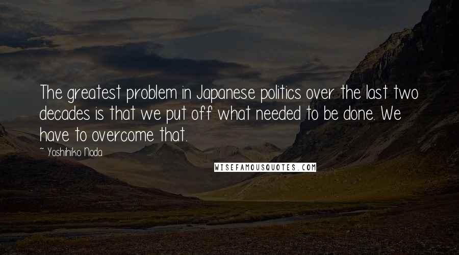 Yoshihiko Noda Quotes: The greatest problem in Japanese politics over the last two decades is that we put off what needed to be done. We have to overcome that.