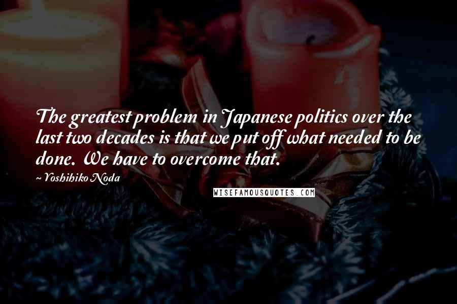 Yoshihiko Noda Quotes: The greatest problem in Japanese politics over the last two decades is that we put off what needed to be done. We have to overcome that.