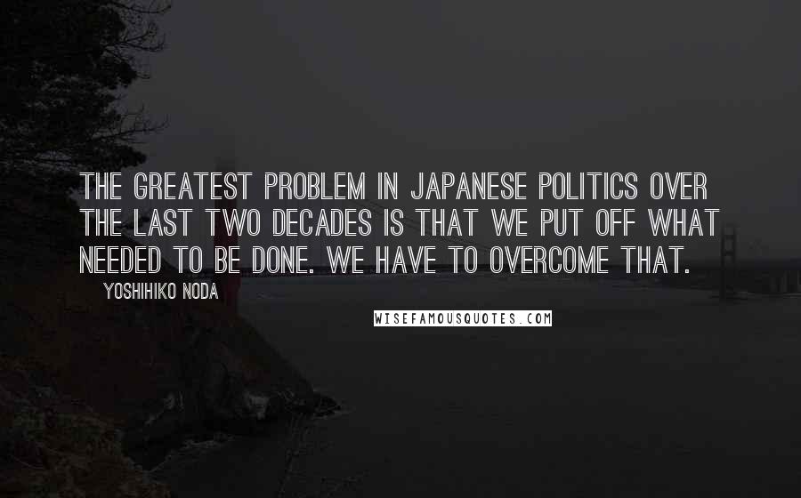 Yoshihiko Noda Quotes: The greatest problem in Japanese politics over the last two decades is that we put off what needed to be done. We have to overcome that.