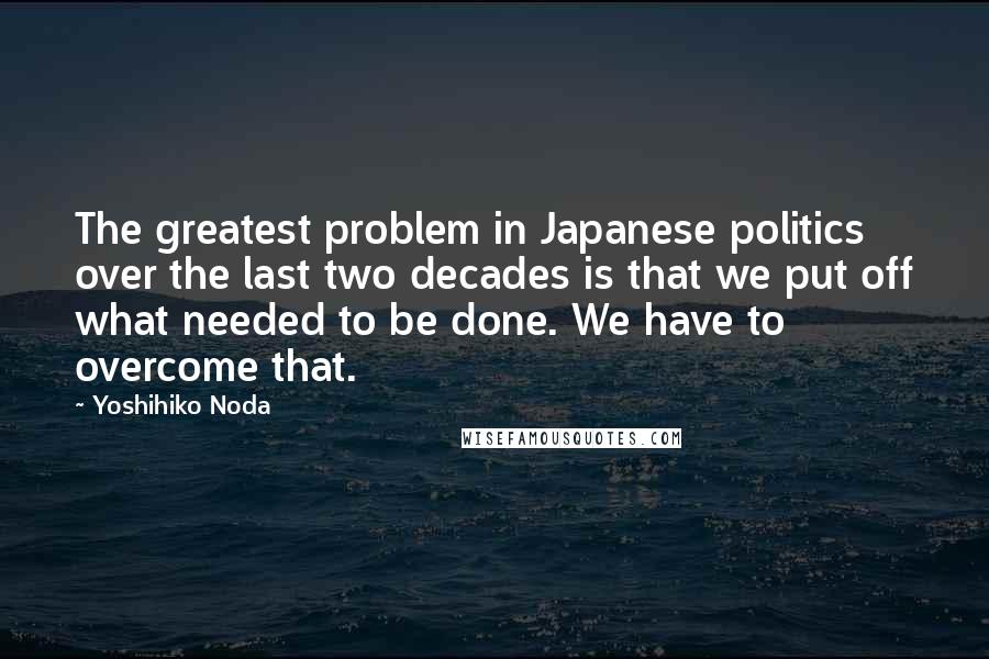 Yoshihiko Noda Quotes: The greatest problem in Japanese politics over the last two decades is that we put off what needed to be done. We have to overcome that.