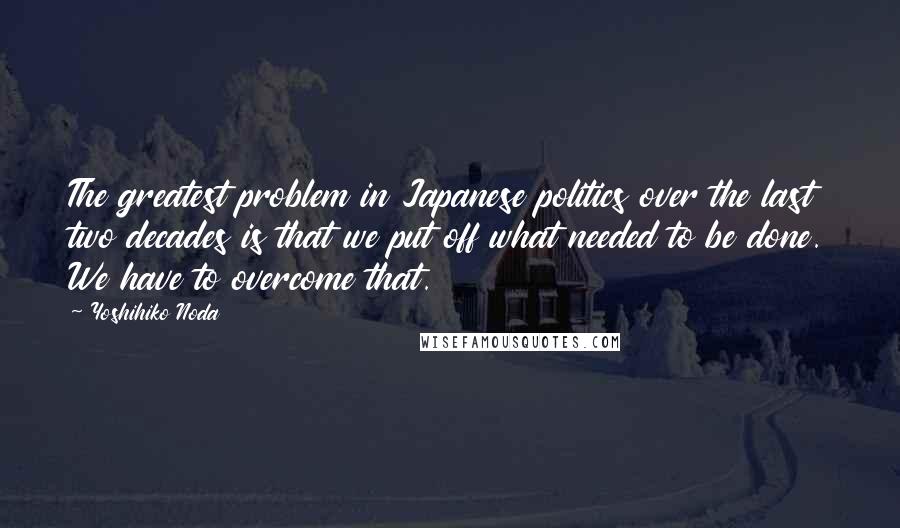 Yoshihiko Noda Quotes: The greatest problem in Japanese politics over the last two decades is that we put off what needed to be done. We have to overcome that.