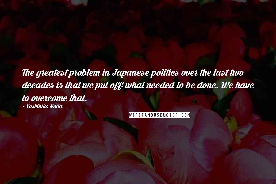 Yoshihiko Noda Quotes: The greatest problem in Japanese politics over the last two decades is that we put off what needed to be done. We have to overcome that.