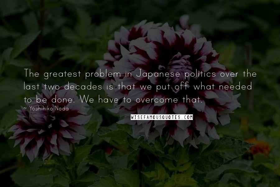 Yoshihiko Noda Quotes: The greatest problem in Japanese politics over the last two decades is that we put off what needed to be done. We have to overcome that.
