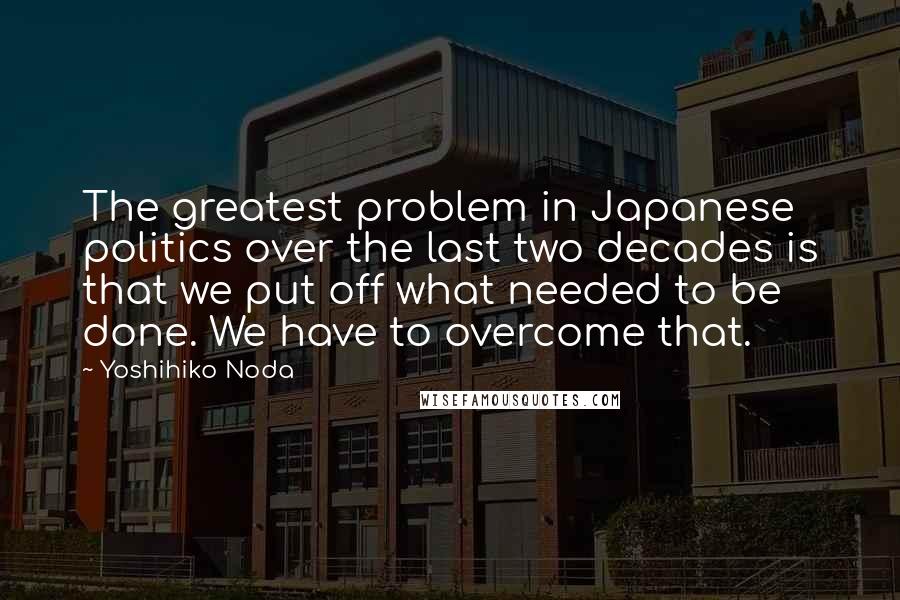 Yoshihiko Noda Quotes: The greatest problem in Japanese politics over the last two decades is that we put off what needed to be done. We have to overcome that.