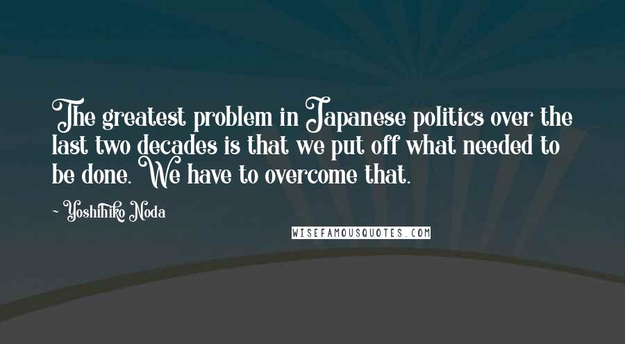 Yoshihiko Noda Quotes: The greatest problem in Japanese politics over the last two decades is that we put off what needed to be done. We have to overcome that.