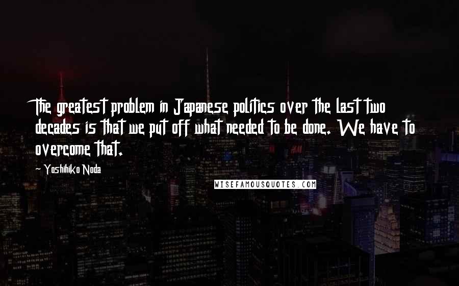 Yoshihiko Noda Quotes: The greatest problem in Japanese politics over the last two decades is that we put off what needed to be done. We have to overcome that.