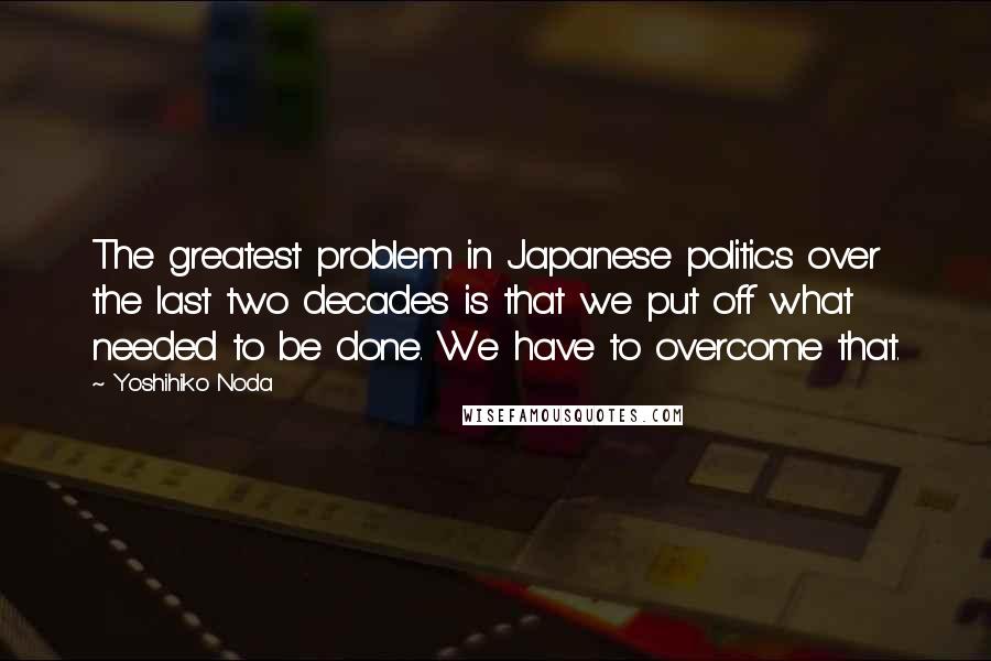 Yoshihiko Noda Quotes: The greatest problem in Japanese politics over the last two decades is that we put off what needed to be done. We have to overcome that.