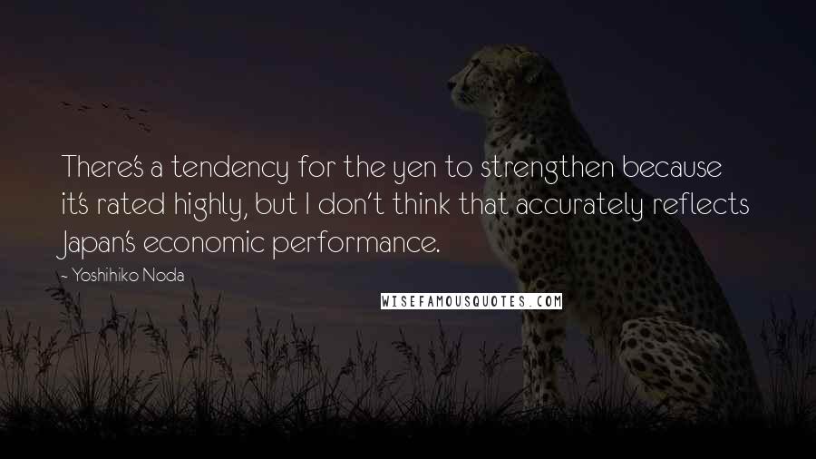 Yoshihiko Noda Quotes: There's a tendency for the yen to strengthen because it's rated highly, but I don't think that accurately reflects Japan's economic performance.