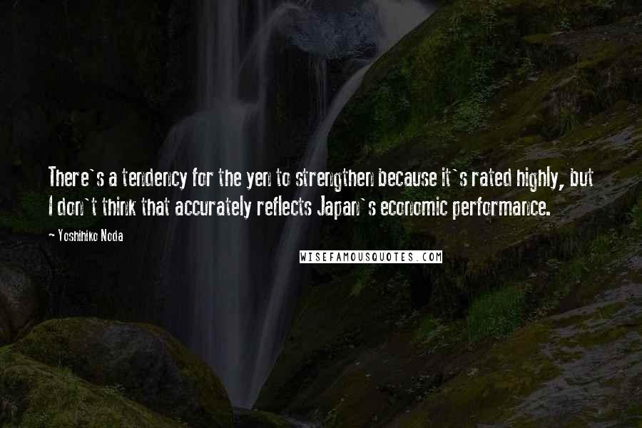 Yoshihiko Noda Quotes: There's a tendency for the yen to strengthen because it's rated highly, but I don't think that accurately reflects Japan's economic performance.