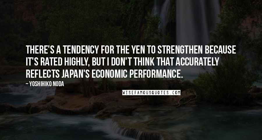 Yoshihiko Noda Quotes: There's a tendency for the yen to strengthen because it's rated highly, but I don't think that accurately reflects Japan's economic performance.