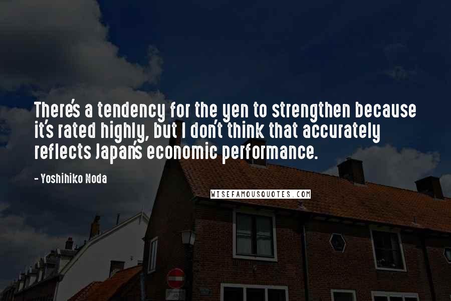 Yoshihiko Noda Quotes: There's a tendency for the yen to strengthen because it's rated highly, but I don't think that accurately reflects Japan's economic performance.