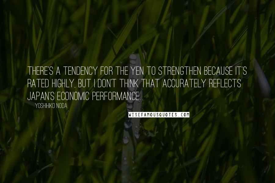 Yoshihiko Noda Quotes: There's a tendency for the yen to strengthen because it's rated highly, but I don't think that accurately reflects Japan's economic performance.