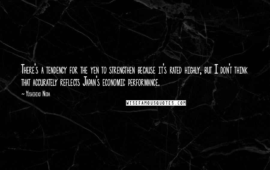 Yoshihiko Noda Quotes: There's a tendency for the yen to strengthen because it's rated highly, but I don't think that accurately reflects Japan's economic performance.