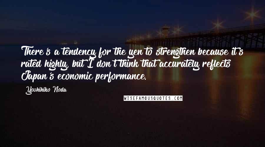 Yoshihiko Noda Quotes: There's a tendency for the yen to strengthen because it's rated highly, but I don't think that accurately reflects Japan's economic performance.