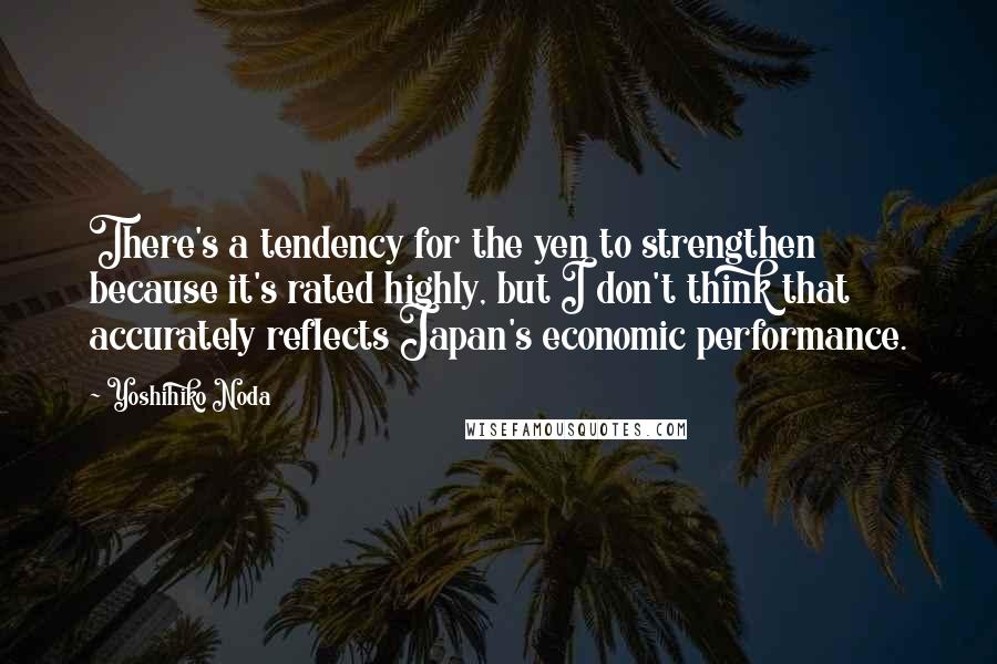 Yoshihiko Noda Quotes: There's a tendency for the yen to strengthen because it's rated highly, but I don't think that accurately reflects Japan's economic performance.